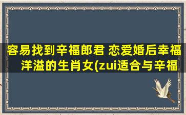 容易找到辛福郎君 恋爱婚后幸福洋溢的生肖女(zui适合与辛福郎君幸福恋爱的生肖女排行榜)